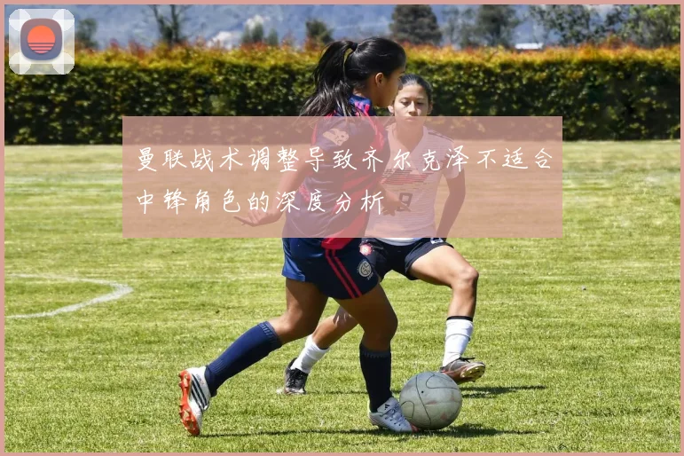 曼联战术调整导致齐尔克泽不适合中锋角色的深度分析