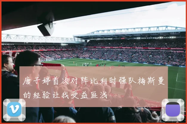 唐子婷首次对阵比利时强队梅斯曼的经验让我受益匪浅