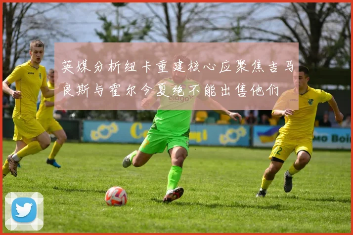 英媒分析纽卡重建核心应聚焦吉马良斯与霍尔今夏绝不能出售他们
