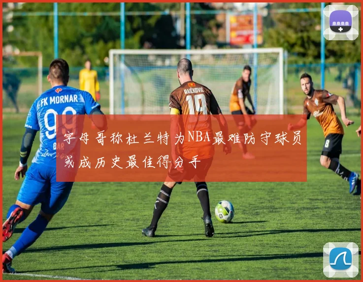字母哥称杜兰特为NBA最难防守球员或成历史最佳得分手