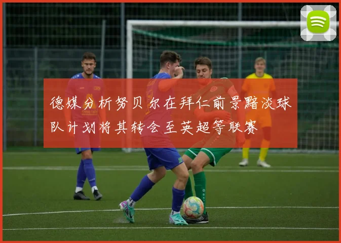 德媒分析努贝尔在拜仁前景黯淡球队计划将其转会至英超等联赛