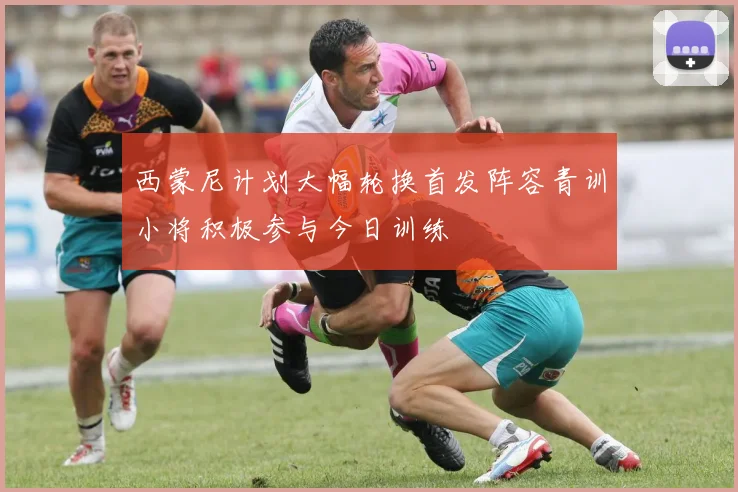 西蒙尼计划大幅轮换首发阵容青训小将积极参与今日训练