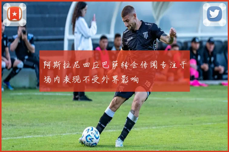 阿斯拉尼回应巴萨转会传闻专注于场内表现不受外界影响