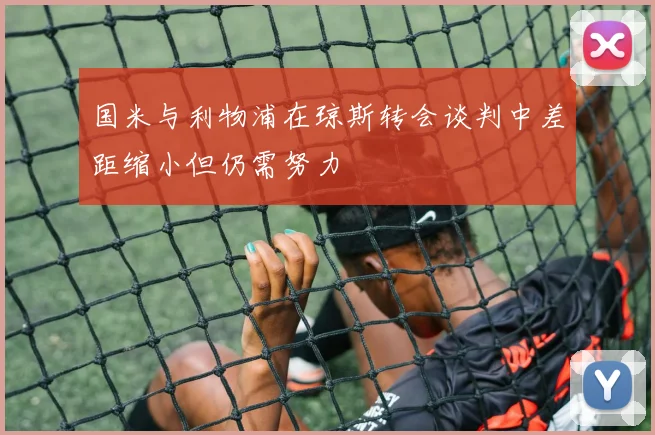 国米与利物浦在琼斯转会谈判中差距缩小但仍需努力