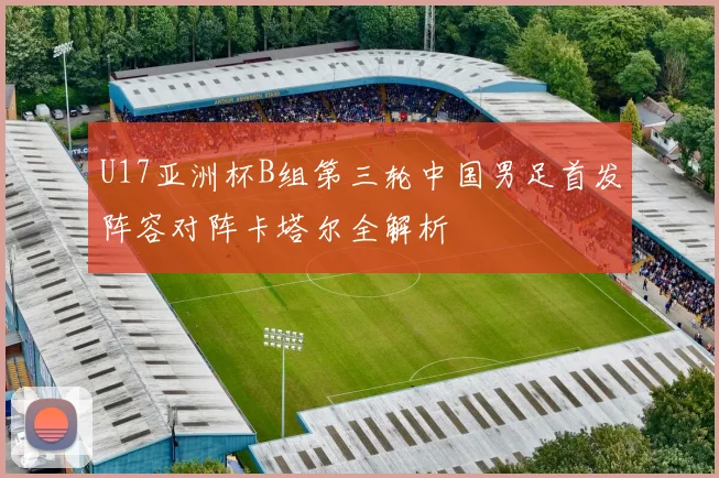 U17亚洲杯B组第三轮中国男足首发阵容对阵卡塔尔全解析