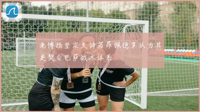 老博扬坚定支持若昂佩德罗认为其更契合巴萨战术体系