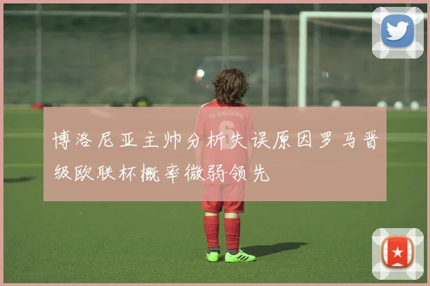 博洛尼亚主帅分析失误原因罗马晋级欧联杯概率微弱领先