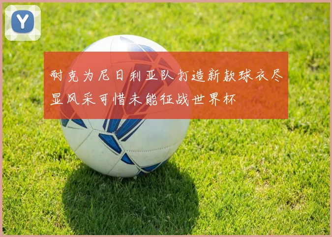 耐克为尼日利亚队打造新款球衣尽显风采可惜未能征战世界杯
