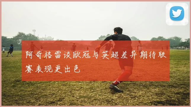 阿奇格雷谈欧冠与英超差异期待联赛表现更出色