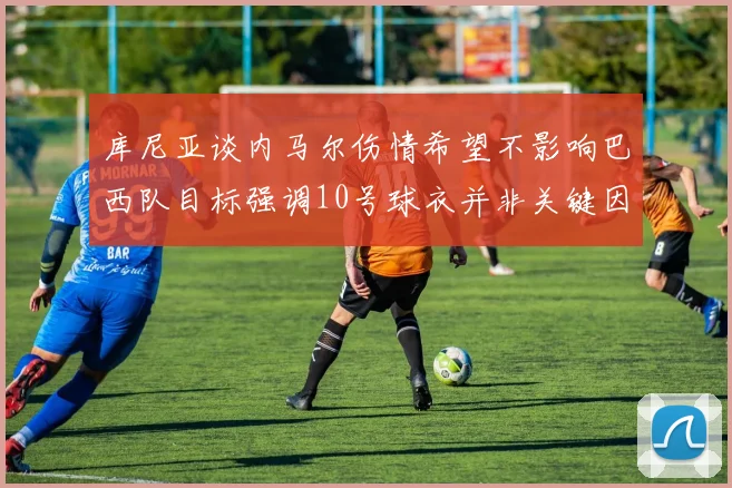 库尼亚谈内马尔伤情希望不影响巴西队目标强调10号球衣并非关键因素